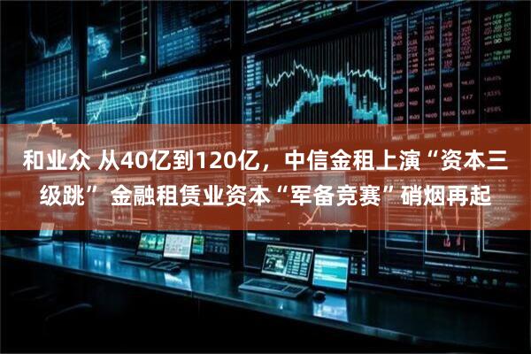 和业众 从40亿到120亿，中信金租上演“资本三级跳” 金融租赁业资本“军备竞赛”硝烟再起