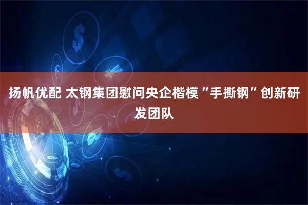 扬帆优配 太钢集团慰问央企楷模“手撕钢”创新研发团队
