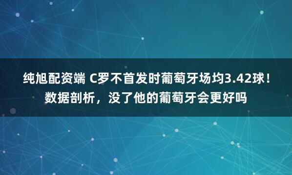 纯旭配资端 C罗不首发时葡萄牙场均3.42球！数据剖析，没了他的葡萄牙会更好吗