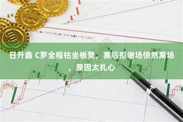 日升鑫 C罗全程枯坐板凳，赛后拒谢场愤然离场，原因太扎心