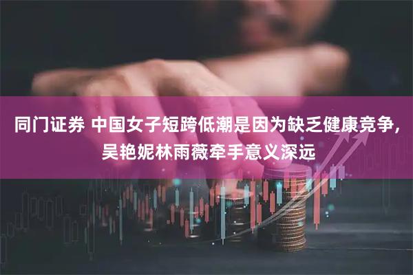 同门证券 中国女子短跨低潮是因为缺乏健康竞争, 吴艳妮林雨薇牵手意义深远