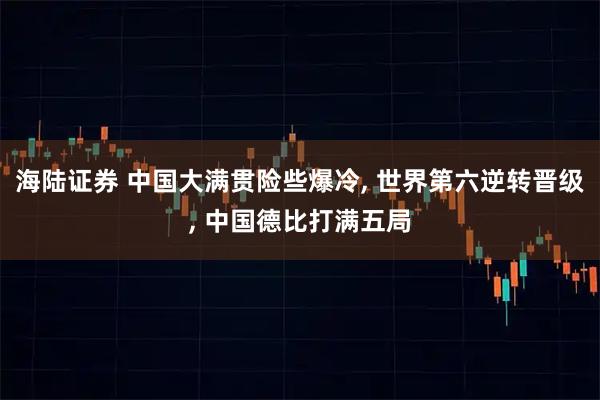 海陆证券 中国大满贯险些爆冷, 世界第六逆转晋级, 中国德比打满五局
