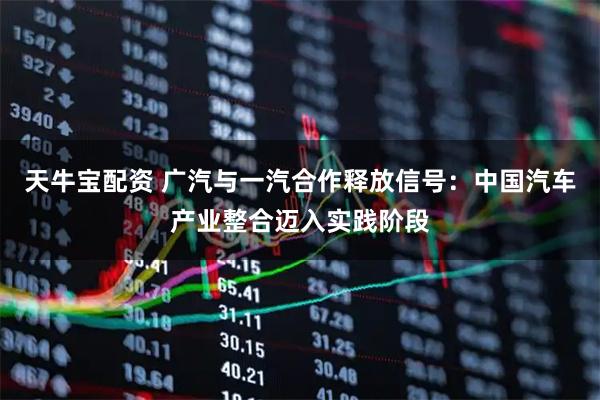 天牛宝配资 广汽与一汽合作释放信号：中国汽车产业整合迈入实践阶段