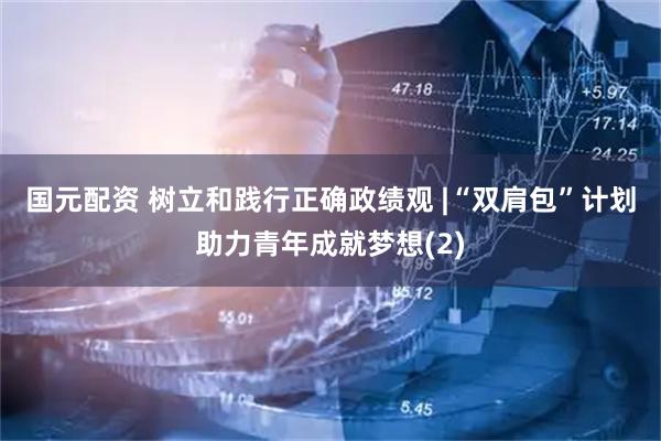 国元配资 树立和践行正确政绩观 |“双肩包”计划助力青年成就梦想(2)