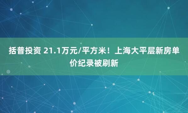 括普投资 21.1万元/平方米！上海大平层新房单价纪录被刷新