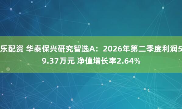 乐配资 华泰保兴研究智选A：2026年第二季度利润59.37万元 净值增长率2.64%