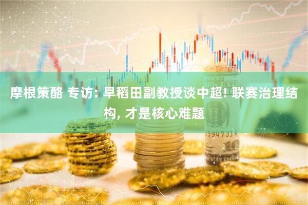 摩根策酪 专访: 早稻田副教授谈中超! 联赛治理结构, 才是核心难题