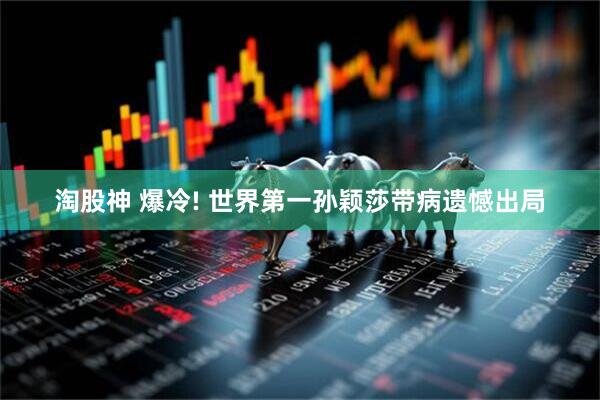 淘股神 爆冷! 世界第一孙颖莎带病遗憾出局