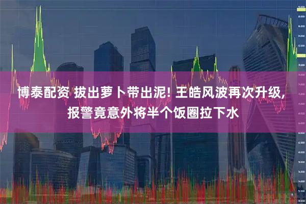 博泰配资 拔出萝卜带出泥! 王皓风波再次升级, 报警竟意外将半个饭圈拉下水