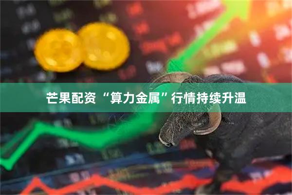 芒果配资 “算力金属”行情持续升温